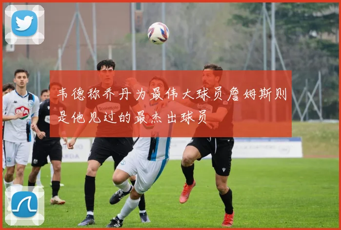 韦德称乔丹为最伟大球员詹姆斯则是他见过的最杰出球员