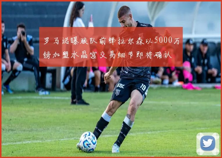 罗马诺曝狼队前锋拉尔森以5000万镑加盟水晶宫交易细节即将确认