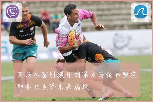 罗马冬窗引援计划曝光马伦加盟在即齐尔克泽未来成疑