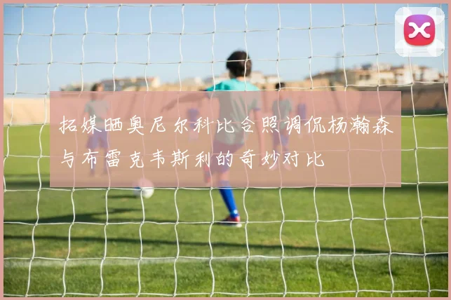 拓媒晒奥尼尔科比合照调侃杨瀚森与布雷克韦斯利的奇妙对比