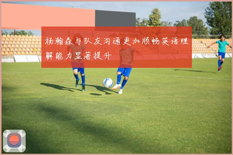杨瀚森与队友沟通更加顺畅英语理解能力显著提升