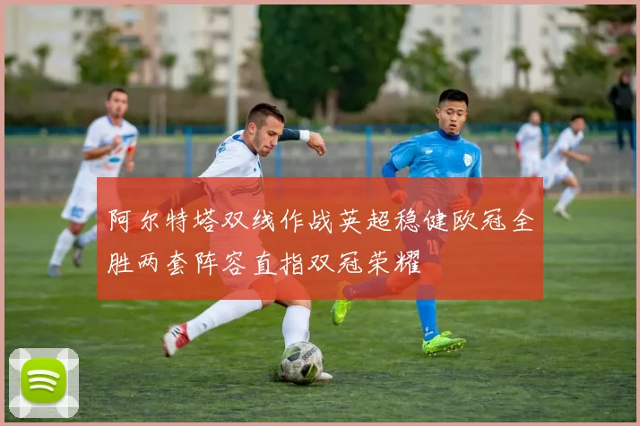 阿尔特塔双线作战英超稳健欧冠全胜两套阵容直指双冠荣耀