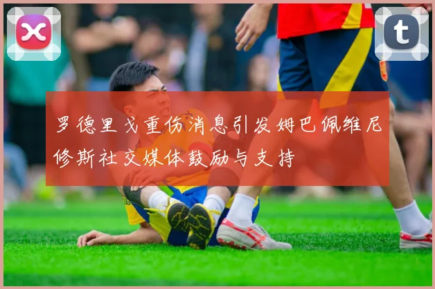 罗德里戈重伤消息引发姆巴佩维尼修斯社交媒体鼓励与支持