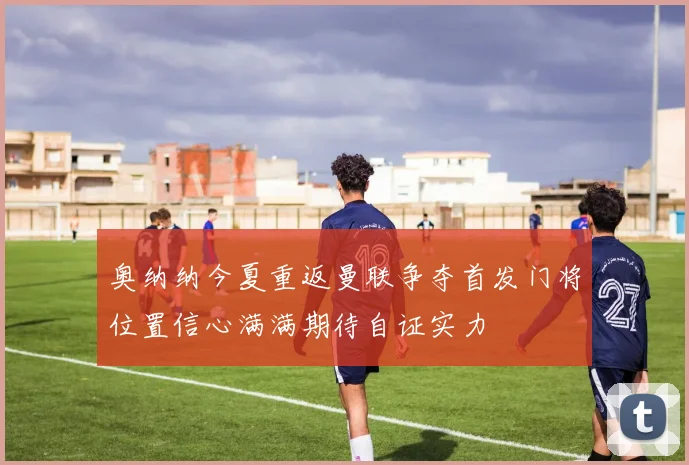 奥纳纳今夏重返曼联争夺首发门将位置信心满满期待自证实力