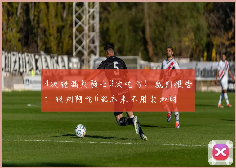 4次错漏判骑士3次吃亏！裁判报告：错判阿伦6犯本来不用打加时