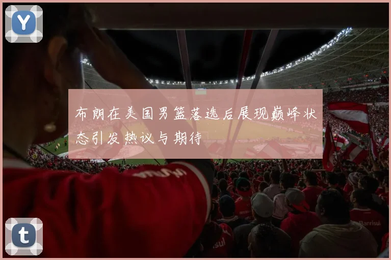布朗在美国男篮落选后展现巅峰状态引发热议与期待