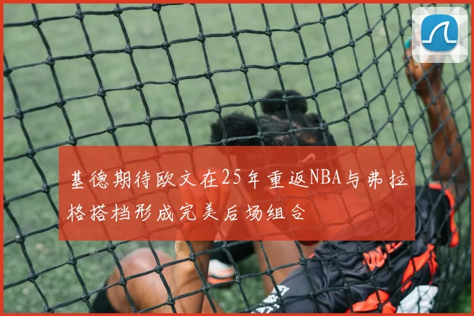 基德期待欧文在25年重返NBA与弗拉格搭档形成完美后场组合