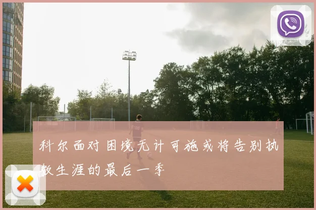 科尔面对困境无计可施或将告别执教生涯的最后一季