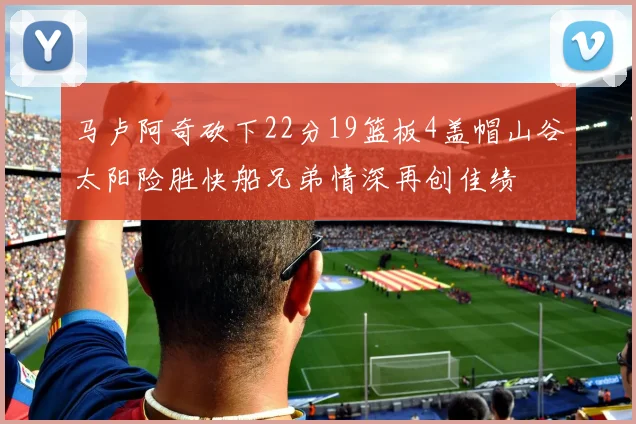 马卢阿奇砍下22分19篮板4盖帽山谷太阳险胜快船兄弟情深再创佳绩