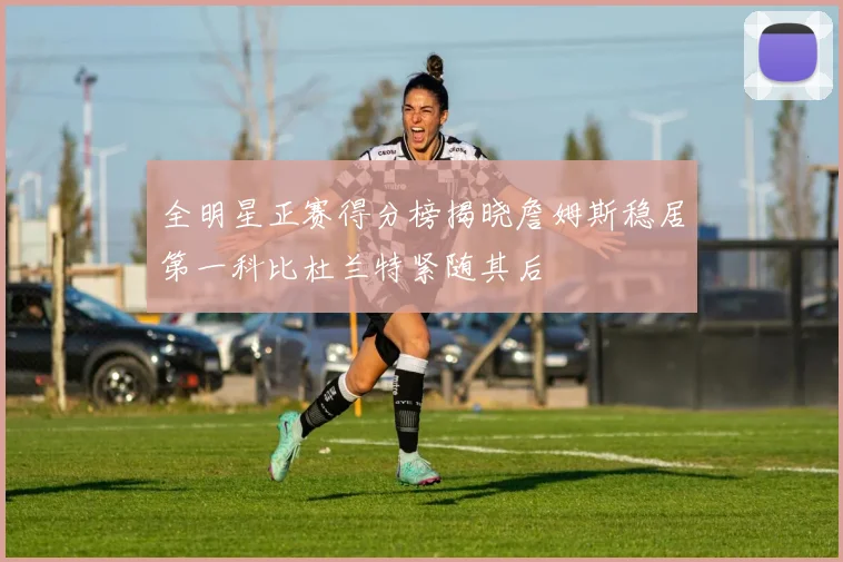 全明星正赛得分榜揭晓詹姆斯稳居第一科比杜兰特紧随其后