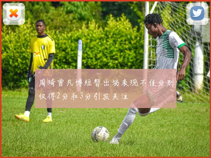 周琦曾凡博短暂出场表现不佳分别仅得2分和3分引发关注