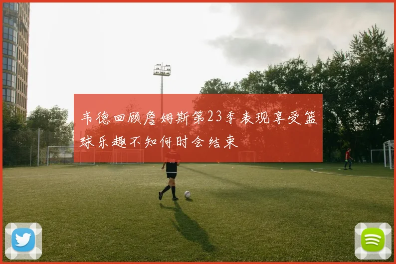 韦德回顾詹姆斯第23季表现享受篮球乐趣不知何时会结束