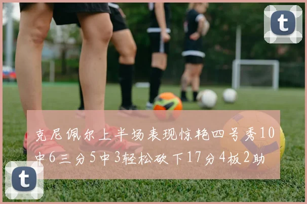 克尼佩尔上半场表现惊艳四号秀10中6三分5中3轻松砍下17分4板2助