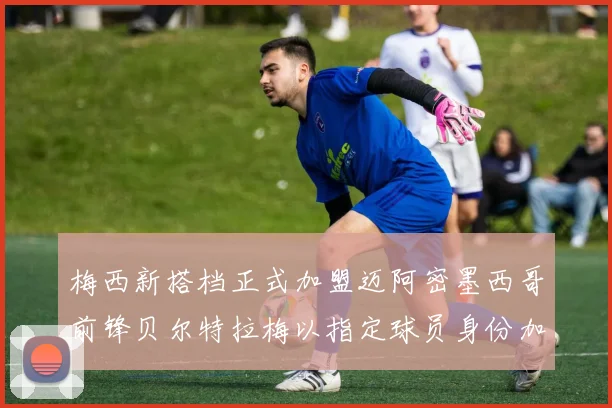 梅西新搭档正式加盟迈阿密墨西哥前锋贝尔特拉梅以指定球员身份加盟