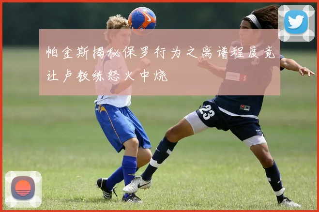 帕金斯揭秘保罗行为之离谱程度竟让卢教练怒火中烧